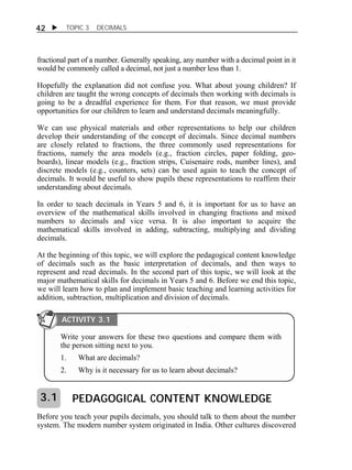 42  TOPIC 3 DECIMALS 
fractional part of a number. Generally speaking, any number with a decimal point in it 
would be commonly called a decimal, not just a number less than 1. 
Hopefully the explanation did not confuse you. What about young children? If 
children are taught the wrong concepts of decimals then working with decimals is 
going to be a dreadful experience for them. For that reason, we must provide 
opportunities for our children to learn and understand decimals meaningfully. 
We can use physical materials and other representations to help our children 
develop their understanding of the concept of decimals. Since decimal numbers 
are closely related to fractions, the three commonly used representations for 
fractions, namely the area models (e.g., fraction circles, paper folding, geo-boards), 
linear models (e.g., fraction strips, Cuisenaire rods, number lines), and 
discrete models (e.g., counters, sets) can be used again to teach the concept of 
decimals. It would be useful to show pupils these representations to reaffirm their 
understanding about decimals. 
In order to teach decimals in Years 5 and 6, it is important for us to have an 
overview of the mathematical skills involved in changing fractions and mixed 
numbers to decimals and vice versa. It is also important to acquire the 
mathematical skills involved in adding, subtracting, multiplying and dividing 
decimals. 
At the beginning of this topic, we will explore the pedagogical content knowledge 
of decimals such as the basic interpretation of decimals, and then ways to 
represent and read decimals. In the second part of this topic, we will look at the 
major mathematical skills for decimals in Years 5 and 6. Before we end this topic, 
we will learn how to plan and implement basic teaching and learning activities for 
addition, subtraction, multiplication and division of decimals. 
ACTIVITY 3.1 
Write your answers for these two questions and compare them with 
the person sitting next to you. 
1. What are decimals? 
2. Why is it necessary for us to learn about decimals? 
PEDAGOGICAL CONTENT KNOWLEDGE 
3.1 
Before you teach your pupils decimals, you should talk to them about the number 
system. The modern number system originated in India. Other cultures discovered 
 