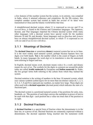 TOPIC 3 DECIMALS  43 
a few features of this number system but the system, in its entirety, was compiled 
in India, where it attained coherence and completion. By the 9th century, this 
complete number system had existed in India but several of its ideas were 
transmitted to China and the Islamic world before that time. 
A straightforward decimal system, where 11 is expressed as ten-one and 23 as 
two-ten-three, is found in the Chinese and Vietnamese languages. The Japanese, 
Korean, and Thai languages imported the Chinese decimal system while many 
other languages with a decimal system have special words for the numbers 
between 10 and 20, and decades. Incan languages such as Quechua and Aymara 
have an almost straightforward decimal system, in which 11 is expressed as ten 
with one and 23 as two-ten with three. 
3.1.1 Meanings of Decimals 
The decimal (base-ten or sometimes denary) numeral system has ten as its base. 
It is the most widely used numeral system, perhaps because humans have ten 
digits over both hands. Ten is the number which is the count of fingers on both 
hands. In many languages the word digit or its translation is also the anatomical 
term referring to fingers and toes. 
In English, decimal means tenth, decimate means reduce by a tenth, and denary 
means the unit of ten. The symbols for the digits in common use around the globe 
today are called Arabic numerals by Europeans and Indian numerals by Arabs, 
the two groups' terms both referring to the culture from which they learned the 
system. 
Decimal notation is the writing of numbers in the base 10 numeral system, which 
uses various symbols (called digits) for no more than ten distinct values (0, 1, 2, 3, 
4, 5, 6, 7, 8 and 9) to represent any numbers, no matter how large. These digits are 
often used with a decimal separator (decimal point) which indicates the start of a 
fractional part. 
The decimal system is a positional numeral system; it has positions for units, tens, 
hundreds, etc. The position of each digit conveys the multiplier (a power of ten) to 
be used with that digit - each position has a value ten times that of the position to 
its right. 
3.1.2 Decimal Fractions 
A decimal fraction is a special form of fraction where the denominator is in the 
base ten, or a power of ten. Decimal fractions are commonly expressed without a 
denominator, the decimal separator being inserted into the numerator (with 
 
