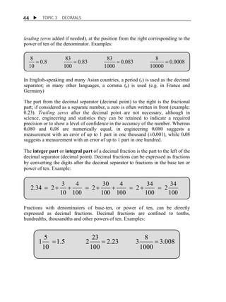44  TOPIC 3 DECIMALS 
leading zeros added if needed), at the position from the right corresponding to the 
power of ten of the denominator. Examples: 
0.0008 
8     
0.083 8 
10000 
0.83 83 
1000 
0.8 83 
100 
10 
In English-speaking and many Asian countries, a period (.) is used as the decimal 
separator; in many other languages, a comma (,) is used (e.g. in France and 
Germany) 
The part from the decimal separator (decimal point) to the right is the fractional 
part; if considered as a separate number, a zero is often written in front (example: 
0.23). Trailing zeros after the decimal point are not necessary, although in 
science, engineering and statistics they can be retained to indicate a required 
precision or to show a level of confidence in the accuracy of the number. Whereas 
0.080 and 0.08 are numerically equal, in engineering 0.080 suggests a 
measurement with an error of up to 1 part in one thousand (±0.001), while 0.08 
suggests a measurement with an error of up to 1 part in one hundred. 
The integer part or integral part of a decimal fraction is the part to the left of the 
decimal separator (decimal point). Decimal fractions can be expressed as fractions 
by converting the digits after the decimal separator to fractions in the base ten or 
power of ten. Example: 
2 34 
100 
2.34  2  3      2  34 
 
100 
4 
100 
2 30 
100 
4 
100 
10 
Fractions with denominators of base-ten, or power of ten, can be directly 
expressed as decimal fractions. Decimal fractions are confined to tenths, 
hundredths, thousandths and other powers of ten. Examples: 
3.008 
2.23 3 8 
1 5    
1000 
1.5 2 23 
100 
10 
 