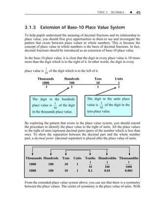 TOPIC 3 DECIMALS  45 
3.1.3 Extension of Base-10 Place Value System 
To help pupils understand the meaning of decimal fractions and its relationship to 
place value, you should first give opportunities to them to see and investigate the 
pattern that exists between place values in whole numbers. This is because the 
concept of place value in whole numbers is the basis of decimal fractions. In fact, 
decimal fractions should be introduced as an extension of base-10 place value. 
In the base-10 place value, it is clear that the digit in every place value is 10 times 
more than the digit which is to the right of it. In other words, the digit in every 
place value is 1 
of the digit which is to the left of it. 
10 
Thousands Hundreds Tens Units 
1000 100 10 1 
1 1 1 1 
The digit in the hundreds 
place value is 
1 of the digit 
10 
in the thousands place value. 
The digit in the units place 
value is 
1 of the digit in the 
10 
tens place value. 
By exploring the pattern that exists in the place value system, you should extend 
the procedure to identify the place value to the right of units. All the place values 
to the right of units represent decimal parts (parts of the number which is less than 
one). To show the separation between the decimal part and the whole number 
part, a decimal point (decimal separator) is placed after the place value of units. 
Thousands Hundreds Tens Units Tenths Hundredths Thousandths 
1000 100 10 1 
1 
10 
1 
100 
1 
1000 
1000 100 10 1 0.1 0.01 0.001 
From the extended place value system above, you can see that there is a symmetry 
between the place values. The centre of symmetry is the place value of units. With 
 