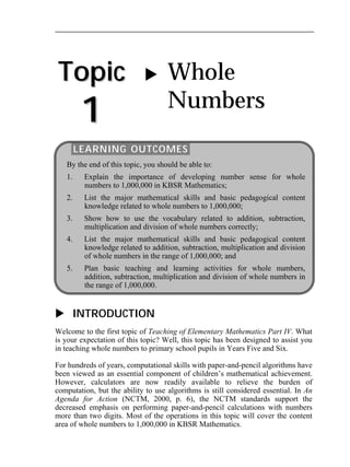Topic 
1 
 Whole 
Numbers 
LEARNING OUTCOMES 
By the end of this topic, you should be able to: 
1. Explain the importance of developing number sense for whole 
numbers to 1,000,000 in KBSR Mathematics; 
2. List the major mathematical skills and basic pedagogical content 
knowledge related to whole numbers to 1,000,000; 
3. Show how to use the vocabulary related to addition, subtraction, 
multiplication and division of whole numbers correctly; 
4. List the major mathematical skills and basic pedagogical content 
knowledge related to addition, subtraction, multiplication and division 
of whole numbers in the range of 1,000,000; and 
5. Plan basic teaching and learning activities for whole numbers, 
addition, subtraction, multiplication and division of whole numbers in 
the range of 1,000,000. 
 INTRODUCTION 
Welcome to the first topic of Teaching of Elementary Mathematics Part IV. What 
is your expectation of this topic? Well, this topic has been designed to assist you 
in teaching whole numbers to primary school pupils in Years Five and Six. 
For hundreds of years, computational skills with paper-and-pencil algorithms have 
been viewed as an essential component of children’s mathematical achievement. 
However, calculators are now readily available to relieve the burden of 
computation, but the ability to use algorithms is still considered essential. In An 
Agenda for Action (NCTM, 2000, p. 6), the NCTM standards support the 
decreased emphasis on performing paper-and-pencil calculations with numbers 
more than two digits. Most of the operations in this topic will cover the content 
area of whole numbers to 1,000,000 in KBSR Mathematics. 
 