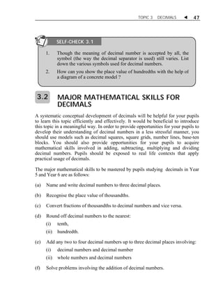 TOPIC 3 DECIMALS  47 
SELF-CHECK 3.1 
1. Though the meaning of decimal number is accepted by all, the 
symbol (the way the decimal separator is used) still varies. List 
down the various symbols used for decimal numbers. 
2. How can you show the place value of hundredths with the help of 
a diagram of a concrete model ? 
MAJOR MATHEMATICAL SKILLS FOR 
DECIMALS 
3.2 
A systematic conceptual development of decimals will be helpful for your pupils 
to learn this topic efficiently and effectively. It would be beneficial to introduce 
this topic in a meaningful way. In order to provide opportunities for your pupils to 
develop their understanding of decimal numbers in a less stressful manner, you 
should use models such as decimal squares, square grids, number lines, base-ten 
blocks. You should also provide opportunities for your pupils to acquire 
mathematical skills involved in adding, subtracting, multiplying and dividing 
decimal numbers. Pupils should be exposed to real life contexts that apply 
practical usage of decimals. 
The major mathematical skills to be mastered by pupils studying decimals in Year 
5 and Year 6 are as follows: 
(a) Name and write decimal numbers to three decimal places. 
(b) Recognise the place value of thousandths. 
(c) Convert fractions of thousandths to decimal numbers and vice versa. 
(d) Round off decimal numbers to the nearest: 
(i) tenth, 
(ii) hundredth. 
(e) Add any two to four decimal numbers up to three decimal places involving: 
(i) decimal numbers and decimal number 
(ii) whole numbers and decimal numbers 
(f) Solve problems involving the addition of decimal numbers. 
 