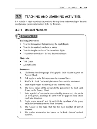 TOPIC 3 DECIMALS  49 
TEACHING AND LEARNING ACTIVITIES 
3.3 
Let us look at a few activities for pupils to develop their understanding of decimal 
numbers and major mathematical skills for decimals. 
3.3.1 Decimal Numbers 
ACTIVITY 3.2 
Learning Outcomes: 
 To write the decimal that represents the shaded parts 
 To write the decimal numbers in words 
 To write the place value of the underlined digits 
 To compare the value of the two decimal numbers 
Materials: 
 Task Cards 
 Answer Sheets 
Procedure: 
1. Divide the class into groups of six pupils. Each student is given an 
Answer Sheet. 
2. Ask pupils to write their names on the Answer Sheet. 
3. Shuffle Six Task Cards and place them face down in the centre. 
4. Each player begins by drawing a card from the stack. 
5. The player writes all the answers to the questions in the Task Card 
drawn on the Answer Sheet. 
6. After a period of time (to be determined by the teacher), the pupils 
(in their groups) exchange the cards with the pupil on their left in 
clockwise direction. 
7. Pupils repeat steps (5 and 6) until all the members of the group 
have answered the questions in all the cards. 
8. The winner is the pupil that has the most number of correct 
answers. 
9. The teacher summarises the lesson on the basic facts of decimal 
numbers. 
 