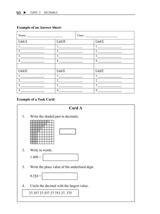 50  TOPIC 3 DECIMALS 
Example of an Answer Sheet: 
Name :________________________ Class :______________________ 
Card A Card B Card C 
1.________________ 1.________________ 1.________________ 
2.________________ 2.________________ 2.________________ 
3.________________ 3.________________ 3.________________ 
4.________________ 4.________________ 4.________________ 
Card D Card E Card F 
1.________________ 1.________________ 1.________________ 
2.________________ 2.________________ 2.________________ 
3.________________ 3.________________ 3.________________ 
4.________________ 4.________________ 4.________________ 
Example of a Task Card: 
Card A 
1. Write the shaded part in decimals. 
2. Write in words. 
1.408 = 
3. Write the place value of the underlined digit. 
8.354 = 
4. Circle the decimal with the largest value. 
27.357 27.537 27.753 27. 375 
 