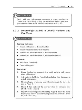 TOPIC 3 DECIMALS  51 
ACTIVITY 3.3 
Work with your colleagues or cousemates to prepare another five 
Task Cards. There should be four questions in each card. Make sure 
your cards are based on the learning outcomes of Activity 3.2. 
3.3.2 Converting Fractions to Decimal Numbers and 
Vice Versa 
ACTIVITY 3.4 
Learning Outcomes: 
 To convert fractions to decimal numbers 
 To convert decimal numbers to fractions 
 To round off decimal numbers to the nearest tenth 
 To round off decimal numbers to the nearest hundredth 
Materials: 
 30 different Flash Cards 
 Clean writing paper 
Procedure: 
1. Divide the class into groups of three pupils and give each group a 
clean writing sheet. 
2. Ask pupils to shuffle the Flash Cards and place them face down in 
a stack at the centre. 
3. Player A begins by drawing a card from the stack. He shows the 
card to Player B. 
4. Player B then reads out the answers within the stipulated time 
(decided by the teacher). 
5. Player C writes the points obtained by Player B below his name. 
Each correct answer is awarded one point (a maximum of 4 points 
for each Flash Card). 
 
