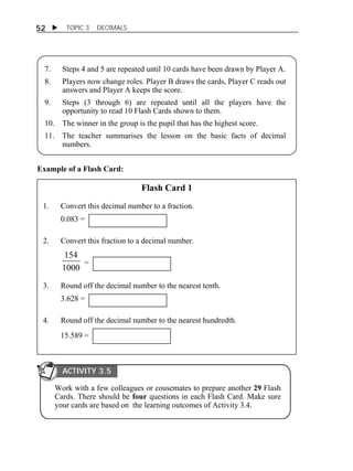 52  TOPIC 3 DECIMALS 
7. Steps 4 and 5 are repeated until 10 cards have been drawn by Player A. 
8. Players now change roles. Player B draws the cards, Player C reads out 
answers and Player A keeps the score. 
9. Steps (3 through 6) are repeated until all the players have the 
opportunity to read 10 Flash Cards shown to them. 
10. The winner in the group is the pupil that has the highest score. 
11. The teacher summarises the lesson on the basic facts of decimal 
numbers. 
Example of a Flash Card: 
Flash Card 1 
1. Convert this decimal number to a fraction. 
0.083 = 
2. Convert this fraction to a decimal number. 
154 
1000 
= 
3. Round off the decimal number to the nearest tenth. 
3.628 = 
4. Round off the decimal number to the nearest hundredth. 
15.589 = 
ACTIVITY 3.5 
Work with a few colleagues or cousemates to prepare another 29 Flash 
Cards. There should be four questions in each Flash Card. Make sure 
your cards are based on the learning outcomes of Activity 3.4. 
 