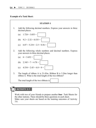 54  TOPIC 3 DECIMALS 
Example of a Task Sheet: 
STATION 1 
1. Add the following decimal numbers. Express your answers in three 
decimal places. 
(a) 1.724 + 3.055 = 
(b) 9.2 + 2.32 + 0.535 = 
(c) 6.07 + 5.234 + 2.5 + 0.56 = 
2. Add the following whole numbers and decimal numbers. Express 
your answers in three decimal places. 
(a) 6 + 3.652 = 
(b) 2.345 + 7 + 4.78 = 
(c) 4.534 + 2.43 + 6.8 + 8 = 
3. The length of ribbon A is 21.43m. Ribbon B is 3.26m longer than 
ribbon A. What is the total length of the two ribbons? 
The total length of the two ribbons is 
ACTIVITY 3.7 
Work with two of your friends to prepare another four Task Sheets for 
the other stations. There should be three questions in each sheet. 
Make sure your sheets are based on the learning outcomes of Activity 
3.6. 
 