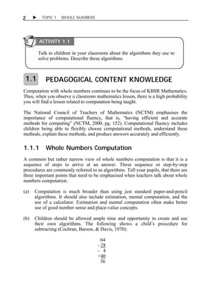 2  TOPIC 1 WHOLE NUMBERS 
PEDAGOGICAL CONTENT KNOWLEDGE 
Computation with whole numbers continues to be the focus of KBSR Mathematics. 
Thus, when you observe a classroom mathematics lesson, there is a high probability 
you will find a lesson related to computation being taught. 
The National Council of Teachers of Mathematics (NCTM) emphasises the 
importance of computational fluency, that is, “having efficient and accurate 
methods for computing” (NCTM, 2000, pg. 152). Computational fluency includes 
children being able to flexibly choose computational methods, understand these 
methods, explain these methods, and produce answers accurately and efficiently. 
1.1.1 Whole Numbers Computation 
A common but rather narrow view of whole numbers computation is that it is a 
sequence of steps to arrive at an answer. These sequence or step-by-step 
procedures are commonly referred to as algorithms. Tell your pupils, that there are 
three important points that need to be emphasised when teachers talk about whole 
numbers computation. 
(a) Computation is much broader than using just standard paper-and-pencil 
algorithms. It should also include estimation, mental computation, and the 
use of a calculator. Estimation and mental computation often make better 
use of good number sense and place-value concepts. 
(b) Children should be allowed ample time and opportunity to create and use 
their own algorithms. The following shows a child’s procedure for 
subtracting (Cochran, Barson, & Davis, 1970): 
64 
- 28 
- 4 
+40 
36 
1.1 
ACTIVITY 1.1 
Talk to children in your classroom about the algorithms they use to 
solve problems. Describe these algorithms. 
 