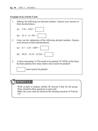 56  TOPIC 3 DECIMALS 
Example of an Activity Card: 
1. Subtract the following two decimal numbers. Express your answers in 
three decimal places. 
(a) 7.34 – 3.567 = 
(b) 23. 6 – 11. 782 = 
2. Carry out the subtraction of the following decimal numbers. Express 
your answers in three decimal places. 
(a) 6.7 – 1.24 – 3.007 = 
(b) 50.23 – 15.14 – 12.224 = 
3. A fence measuring 12.47m needs to be painted. If 7.029m of the fence 
has been painted, how many metres more need to be painted? 
more need to be painted. 
ACTIVITY 3.9 
Work in pairs to prepare another 11 Activity Cards for the group. 
There should be three questions in each card. 
Make sure your cards are based on the learning outcomes of Activity 
3.8. 
ACTIVITY 2.4 
 