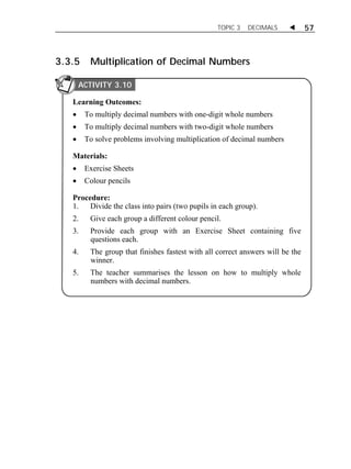 TOPIC 3 DECIMALS  57 
3.3.5 Multiplication of Decimal Numbers 
ACTIVITY 3.10 
Learning Outcomes: 
 To multiply decimal numbers with one-digit whole numbers 
 To multiply decimal numbers with two-digit whole numbers 
 To solve problems involving multiplication of decimal numbers 
Materials: 
 Exercise Sheets 
 Colour pencils 
Procedure: 
1. Divide the class into pairs (two pupils in each group). 
2. Give each group a different colour pencil. 
3. Provide each group with an Exercise Sheet containing five 
questions each. 
4. The group that finishes fastest with all correct answers will be the 
winner. 
5. The teacher summarises the lesson on how to multiply whole 
numbers with decimal numbers. 
ACTIVITY 3.10 
 