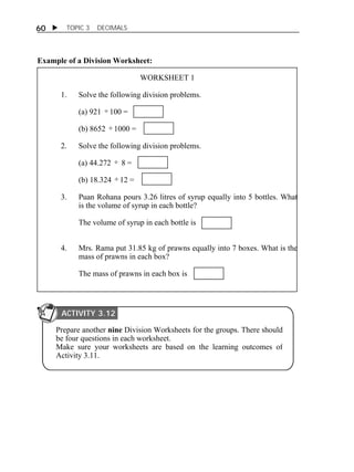 60  TOPIC 3 DECIMALS 
Example of a Division Worksheet: 
WORKSHEET 1 
1. Solve the following division problems. 
(a) 921  100 = 
(b) 8652  1000 = 
2. Solve the following division problems. 
(a) 44.272  8 = 
(b) 18.324  12 = 
3. Puan Rohana pours 3.26 litres of syrup equally into 5 bottles. What 
is the volume of syrup in each bottle? 
The volume of syrup in each bottle is 
4. Mrs. Rama put 31.85 kg of prawns equally into 7 boxes. What is the 
mass of prawns in each box? 
The mass of prawns in each box is 
ACTIVITY 3.12 
Prepare another nine Division Worksheets for the groups. There should 
be four questions in each worksheet. 
Make sure your worksheets are based on the learning outcomes of 
Activity 3.11. 
ACTIVITY 3.12 
 