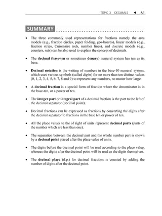 TOPIC 3 DECIMALS  61 
 The three commonly used representations for fractions namely the area 
models (e.g., fraction circles, paper folding, geo-boards), linear models (e.g., 
fraction strips, Cuisenaire rods, number lines), and discrete models (e.g., 
counters, sets) can be also used to explain the concept of decimals. 
 The decimal (base-ten or sometimes denary) numeral system has ten as its 
base. 
 Decimal notation is the writing of numbers in the base-10 numeral system, 
which uses various symbols (called digits) for no more than ten distinct values 
(0, 1, 2, 3, 4, 5, 6, 7, 8 and 9) to represent any numbers, no matter how large. 
 A decimal fraction is a special form of fraction where the denominator is in 
the base-ten, or a power of ten. 
 The integer part or integral part of a decimal fraction is the part to the left of 
the decimal separator (decimal point). 
 Decimal fractions can be expressed as fractions by converting the digits after 
the decimal separator to fractions in the base ten or power of ten. 
 All the place values to the of right of units represent decimal parts (parts of 
the number which are less than one). 
 The separation between the decimal part and the whole number part is shown 
by a decimal point placed after the place value of units. 
 The digits before the decimal point will be read according to the place value, 
whereas the digits after the decimal point will be read as the digits themselves. 
 The decimal place (d.p.) for decimal fractions is counted by adding the 
number of digits after the decimal point. 
 