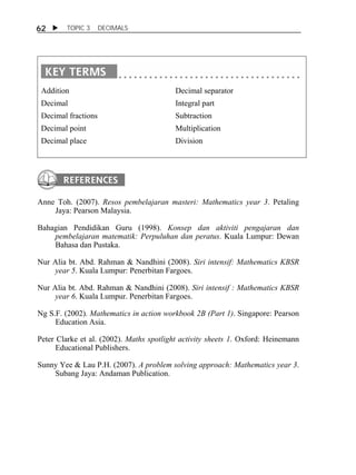 62  TOPIC 3 DECIMALS 
Addition 
Decimal 
Decimal fractions 
Decimal point 
Decimal place 
Decimal separator 
Integral part 
Subtraction 
Multiplication 
Division 
Anne Toh. (2007). Resos pembelajaran masteri: Mathematics year 3. Petaling 
Jaya: Pearson Malaysia. 
Bahagian Pendidikan Guru (1998). Konsep dan aktiviti pengajaran dan 
pembelajaran matematik: Perpuluhan dan peratus. Kuala Lumpur: Dewan 
Bahasa dan Pustaka. 
Nur Alia bt. Abd. Rahman & Nandhini (2008). Siri intensif: Mathematics KBSR 
year 5. Kuala Lumpur: Penerbitan Fargoes. 
Nur Alia bt. Abd. Rahman & Nandhini (2008). Siri intensif : Mathematics KBSR 
year 6. Kuala Lumpur. Penerbitan Fargoes. 
Ng S.F. (2002). Mathematics in action workbook 2B (Part 1). Singapore: Pearson 
Education Asia. 
Peter Clarke et al. (2002). Maths spotlight activity sheets 1. Oxford: Heinemann 
Educational Publishers. 
Sunny Yee & Lau P.H. (2007). A problem solving approach: Mathematics year 3. 
Subang Jaya: Andaman Publication. 
 