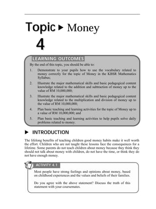 Topic 
4 
 Money 
LEARNING OUTCOMES 
By the end of this topic, you should be able to: 
1. Demonstrate to your pupils how to use the vocabulary related to 
money correctly for the topic of Money in the KBSR Mathematics 
Syllabus; 
2. Illustrate the major mathematical skills and basic pedagogical content 
knowledge related to the addition and subtraction of money up to the 
value of RM 10,000,000; 
3. Illustrate the major mathematical skills and basic pedagogical content 
knowledge related to the multiplication and division of money up to 
the value of RM 10,000,000; 
4. Plan basic teaching and learning activities for the topic of Money up to 
a value of RM 10,000,000; and 
5. Plan basic teaching and learning activities to help pupils solve daily 
problems related to money. 
 INTRODUCTION 
The lifelong benefits of teaching children good money habits make it well worth 
the effort. Children who are not taught these lessons face the consequences for a 
lifetime. Some parents do not teach children about money because they think they 
should not talk about money with children, do not have the time, or think they do 
not have enough money. 
ACTIVITY 4.1 
Most people have strong feelings and opinions about money, based 
on childhood experiences and the values and beliefs of their families. 
Do you agree with the above statement? Discuss the truth of this 
statement with your coursemates. 
 