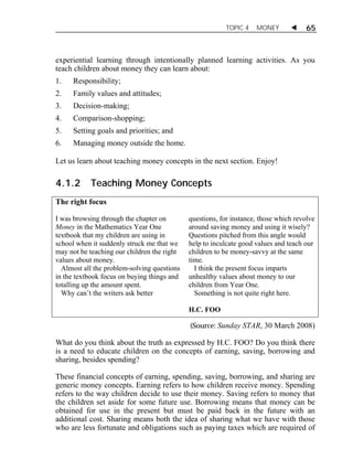 TOPIC 4 MONEY  65 
experiential learning through intentionally planned learning activities. As you 
teach children about money they can learn about: 
1. Responsibility; 
2. Family values and attitudes; 
3. Decision-making; 
4. Comparison-shopping; 
5. Setting goals and priorities; and 
6. Managing money outside the home. 
Let us learn about teaching money concepts in the next section. Enjoy! 
4.1.2 Teaching Money Concepts 
The right focus 
I was browsing through the chapter on 
Money in the Mathematics Year One 
textbook that my children are using in 
school when it suddenly struck me that we 
may not be teaching our children the right 
values about money. 
Almost all the problem-solving questions 
in the textbook focus on buying things and 
totalling up the amount spent. 
Why can’t the writers ask better 
questions, for instance, those which revolve 
around saving money and using it wisely? 
Questions pitched from this angle would 
help to inculcate good values and teach our 
children to be money-savvy at the same 
time. 
I think the present focus imparts 
unhealthy values about money to our 
children from Year One. 
Something is not quite right here. 
H.C. FOO 
(Source: Sunday STAR, 30 March 2008) 
What do you think about the truth as expressed by H.C. FOO? Do you think there 
is a need to educate children on the concepts of earning, saving, borrowing and 
sharing, besides spending? 
These financial concepts of earning, spending, saving, borrowing, and sharing are 
generic money concepts. Earning refers to how children receive money. Spending 
refers to the way children decide to use their money. Saving refers to money that 
the children set aside for some future use. Borrowing means that money can be 
obtained for use in the present but must be paid back in the future with an 
additional cost. Sharing means both the idea of sharing what we have with those 
who are less fortunate and obligations such as paying taxes which are required of 
 