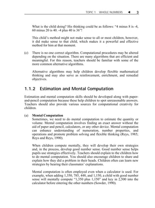 TOPIC 1 WHOLE NUMBERS  3 
What is the child doing? His thinking could be as follows: “4 minus 8 is -4, 
60 minus 20 is 40. -4 plus 40 is 36”! 
This child’s method might not make sense to all or most children, however, 
it did make sense to that child, which makes it a powerful and effective 
method for him at that moment. 
(c) There is no one correct algorithm. Computational procedures may be altered 
depending on the situation. There are many algorithms that are efficient and 
meaningful. For this reason, teachers should be familiar with some of the 
more common alternative algorithms. 
Alternative algorithms may help children develop flexible mathematical 
thinking and may also serve as reinforcement, enrichment, and remedial 
objectives. 
1.1.2 Estimation and Mental Computation 
Estimation and mental computation skills should be developed along with paper-and- 
pencil computation because these help children to spot unreasonable answers. 
Teachers should also provide various sources for computational creativity for 
children. 
(a) Mental Computation 
Sometimes, we need to do mental computation to estimate the quantity or 
volume. Mental computation involves finding an exact answer without the 
aid of paper and pencil, calculators, or any other device. Mental computation 
can enhance understanding of numeration, number properties, and 
operations and promote problem solving and flexible thinking (Reys, 1985; 
Reys and Reys, 1990). 
When children compute mentally, they will develop their own strategies 
and, in the process, develop good number sense. Good number sense helps 
pupils use strategies effectively. Teachers should explain to the children how 
to do mental computation. You should also encourage children to share and 
explain how they did a problem in their heads. Children often can learn new 
strategies by hearing their classmates’ explanations. 
Mental computation is often employed even when a calculator is used. For 
example, when adding 1,350, 785, 448, and 1,150, a child with good number 
sense will mentally compute “1,350 plus 1,150” and key in 2,500 into the 
calculator before entering the other numbers (Sowder, 1990). 
 