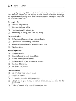 66  TOPIC 4 MONEY 
everybody. By providing children with intentional learning experiences related to 
these financial concepts we can provide children practical skills and knowledge 
and a perspective on money based upon values and beliefs. Among the benefits of 
teaching these concepts are: 
Earning teaches: 
(a) Financial independence 
(b) Work standards and habits 
(c) How to evaluate job alternatives 
(d) Relationship of money, time, skills and energy 
Spending teaches: 
(a) Difference and balance between wants and needs 
(b) Opportunities for comparing alternatives 
(c) Making decisions and taking responsibility for them 
(d) Keeping records 
Borrowing teaches: 
(a) Cost of borrowing 
(b) Borrowed money needs to be paid back 
(c) When it is appropriate to borrow 
(d) Consequences of buying now and paying later 
(e) Structure of borrowing 
(f) The idea of credit limits 
Sharing teaches: 
(a) Good feelings for giver and receiver 
(b) Helps other people 
(c) Doesn't always require public recognition 
(d) Obligations to give money to certain organisations, i.e. taxes to the 
government 
(e) Giving of yourself rather than giving money or gifts 
 