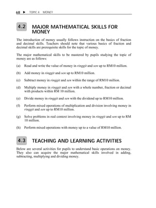 68  TOPIC 4 MONEY 
MAJOR MATHEMATICAL SKILLS FOR 
MONEY 
4.2 
The introduction of money usually follows instruction on the basics of fraction 
and decimal skills. Teachers should note that various basics of fraction and 
decimal skills are prerequisite skills for the topic of money. 
The major mathematical skills to be mastered by pupils studying the topic of 
money are as follows: 
(a) Read and write the value of money in ringgit and sen up to RM10 million. 
(b) Add money in ringgit and sen up to RM10 million. 
(c) Subtract money in ringgit and sen within the range of RM10 million. 
(d) Multiply money in ringgit and sen with a whole number, fraction or decimal 
with products within RM 10 million. 
(e) Divide money in ringgit and sen with the dividend up to RM10 million. 
(f) Perform mixed operations of multiplication and division involving money in 
ringgit and sen up to RM10 million. 
(g) Solve problems in real context involving money in ringgit and sen up to RM 
10 million. 
(h) Perform mixed operations with money up to a value of RM10 million. 
TEACHING AND LEARNING ACTIVITIES 
4.3 
Below are several activities for pupils to understand basic operations on money. 
They also can acquire the major mathematical skills involved in adding, 
subtracting, multiplying and dividing money. 
 