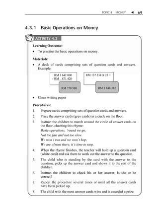 TOPIC 4 MONEY  69 
4.3.1 Basic Operations on Money 
ACTIVITY 4.3 
Learning Outcome: 
 To practise the basic operations on money. 
Materials: 
 A deck of cards comprising sets of question cards and answers. 
Example: 
RM 1 642 000 
- RM 871 420 
RM 167 234 X 23 = 
RM 770 580 RM 3 846 382 
 Clean writing paper 
Procedures: 
1. Prepare cards comprising sets of question cards and answers. 
2. Place the answer cards (grey cards) in a circle on the floor. 
3. Instruct the children to march around the circle of answer cards on 
the floor, chanting this rhyme: 
Basic operations, ‘round we go, 
Not too fast and not too slow. 
We won’t run and we won’t hop, 
We are almost there, it’s time to stop. 
4. When the rhyme finishes, the teacher will hold up a question card 
(white card) and ask them to work out the answer to the question. 
5. The child who is standing by the card with the answer to the 
question, picks up the answer card and shows it to the rest of the 
children. 
6. Instruct the children to check his or her answer. Is she or he 
correct? 
7. Repeat the procedure several times or until all the answer cards 
have been picked up. 
8. The child with the most answer cards wins and is awarded a prize. 
 