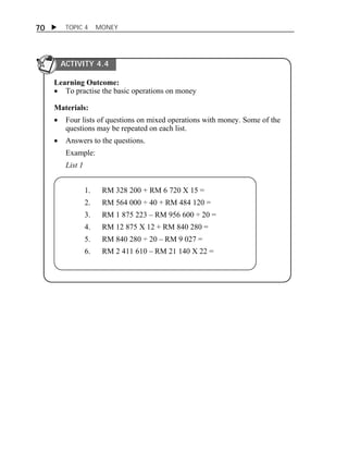 70  TOPIC 4 MONEY 
ACTIVITY 4.4 
Learning Outcome: 
 To practise the basic operations on money 
Materials: 
 Four lists of questions on mixed operations with money. Some of the 
questions may be repeated on each list. 
 Answers to the questions. 
Example: 
List 1 
1. RM 328 200 + RM 6 720 X 15 = 
2. RM 564 000 ÷ 40 + RM 484 120 = 
3. RM 1 875 223 – RM 956 600 ÷ 20 = 
4. RM 12 875 X 12 + RM 840 280 = 
5. RM 840 280 ÷ 20 – RM 9 027 = 
6. RM 2 411 610 – RM 21 140 X 22 = 
 