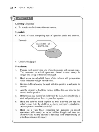 72  TOPIC 4 MONEY 
ACTIVITY 4.5 
Learning Outcome: 
 To practice the basic operations on money. 
Materials: 
 A deck of cards comprising sets of question cards and answers. 
Example: 
RM328,100 ÷ 25 
+ RM532,590 = 
RM545,714 
 Clean writing paper 
Procedures: 
1. Prepare cards comprising sets of question cards and answer cards. 
The questions on mixed operations should involve money in 
ringgit and sen up to ten million Ringgit. 
2. Hand a card to each child. Some of the children will get question 
cards and some will get answer cards. 
3. Get the children holding the card with the question to calculate its 
answer. 
4. Ask the children to find their partner holding the card showing the 
answer to the question. 
5. If there is an odd number of children in the class, you should take a 
card and participate so that everyone has a partner. 
6. Have the partners stand together so that everyone can see the 
other’s card. Ask the children to check everyone’s calculation. 
Are the partners matched correctly? 
7. Hand out a Task Sheet containing ten questions on mixed 
operations with money up to ten million Ringgit and have the 
children work out the answers to reinforce their understanding of 
mixed operations with money. 
 