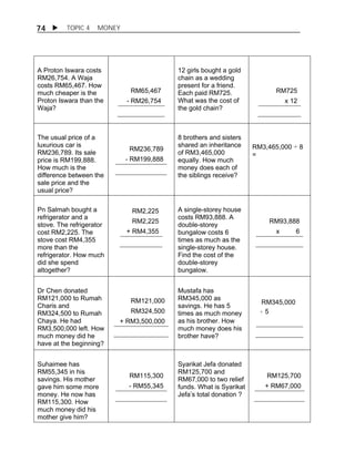74  TOPIC 4 MONEY 
A Proton Iswara costs 
RM26,754. A Waja 
costs RM65,467. How 
much cheaper is the 
Proton Iswara than the 
Waja? 
RM65,467 
- RM26,754 
12 girls bought a gold 
chain as a wedding 
present for a friend. 
Each paid RM725. 
What was the cost of 
the gold chain? 
RM725 
x 12 
The usual price of a 
luxurious car is 
RM236,789. Its sale 
price is RM199,888. 
How much is the 
difference between the 
sale price and the 
usual price? 
RM236,789 
- RM199,888 
8 brothers and sisters 
shared an inheritance 
of RM3,465,000 
equally. How much 
money does each of 
the siblings receive? 
RM3,465,000 ÷ 8 
= 
Pn Salmah bought a 
refrigerator and a 
stove. The refrigerator 
cost RM2,225. The 
stove cost RM4,355 
more than the 
refrigerator. How much 
did she spend 
altogether? 
RM2,225 
RM2,225 
+ RM4,355 
A single-storey house 
costs RM93,888. A 
double-storey 
bungalow costs 6 
times as much as the 
single-storey house. 
Find the cost of the 
double-storey 
bungalow. 
RM93,888 
x 6 
Dr Chen donated 
RM121,000 to Rumah 
Charis and 
RM324,500 to Rumah 
Chaya. He had 
RM3,500,000 left. How 
much money did he 
have at the beginning? 
RM121,000 
RM324,500 
+ RM3,500,000 
Mustafa has 
RM345,000 as 
savings. He has 5 
times as much money 
as his brother. How 
much money does his 
brother have? 
RM345,000 
÷ 5 
Suhaimee has 
RM55,345 in his 
savings. His mother 
gave him some more 
money. He now has 
RM115,300. How 
much money did his 
mother give him? 
RM115,300 
- RM55,345 
Syarikat Jefa donated 
RM125,700 and 
RM67,000 to two relief 
funds. What is Syarikat 
Jefa’s total donation ? 
RM125,700 
+ RM67,000 
 