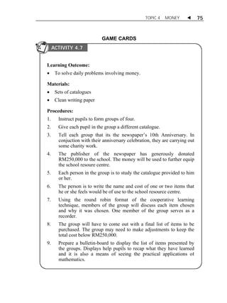 TOPIC 4 MONEY  75 
GAME CARDS 
ACTIVITY 4.7 
Learning Outcome: 
 To solve daily problems involving money. 
Materials: 
 Sets of catalogues 
 Clean writing paper 
Procedures: 
1. Instruct pupils to form groups of four. 
2. Give each pupil in the group a different catalogue. 
3. Tell each group that its the newspaper’s 10th Anniversary. In 
conjuction with their anniversary celebration, they are carrying out 
some charity work. 
4. The publisher of the newspaper has generously donated 
RM250,000 to the school. The money will be used to further equip 
the school resoure centre. 
5. Each person in the group is to study the catalogue provided to him 
or her. 
6. The person is to write the name and cost of one or two items that 
he or she feels would be of use to the school resource centre. 
7. Using the round robin format of the cooperative learning 
technique, members of the group will discuss each item chosen 
and why it was chosen. One member of the group serves as a 
recorder. 
8. The group will have to come out with a final list of items to be 
purchased. The group may need to make adjustments to keep the 
total cost below RM250,000. 
9. Prepare a bulletin-board to display the list of items presented by 
the groups. Displays help pupils to recap what they have learned 
and it is also a means of seeing the practical applications of 
mathematics. 
 