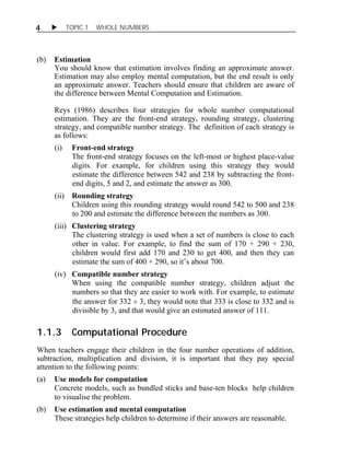 4  TOPIC 1 WHOLE NUMBERS 
(b) Estimation 
You should know that estimation involves finding an approximate answer. 
Estimation may also employ mental computation, but the end result is only 
an approximate answer. Teachers should ensure that children are aware of 
the difference between Mental Computation and Estimation. 
Reys (1986) describes four strategies for whole number computational 
estimation. They are the front-end strategy, rounding strategy, clustering 
strategy, and compatible number strategy. The definition of each strategy is 
as follows: 
(i) Front-end strategy 
The front-end strategy focuses on the left-most or highest place-value 
digits. For example, for children using this strategy they would 
estimate the difference between 542 and 238 by subtracting the front-end 
digits, 5 and 2, and estimate the answer as 300. 
(ii) Rounding strategy 
Children using this rounding strategy would round 542 to 500 and 238 
to 200 and estimate the difference between the numbers as 300. 
(iii) Clustering strategy 
The clustering strategy is used when a set of numbers is close to each 
other in value. For example, to find the sum of 170 + 290 + 230, 
children would first add 170 and 230 to get 400, and then they can 
estimate the sum of 400 + 290, so it’s about 700. 
(iv) Compatible number strategy 
When using the compatible number strategy, children adjust the 
numbers so that they are easier to work with. For example, to estimate 
the answer for 332 , they would note that 333 is close to 332 and is 
divisible by 3, and that would give an estimated answer of 111. 
1.1.3 Computational Procedure 
When teachers engage their children in the four number operations of addition, 
subtraction, multiplication and division, it is important that they pay special 
attention to the following points: 
(a) Use models for computation 
Concrete models, such as bundled sticks and base-ten blocks help children 
to visualise the problem. 
(b) Use estimation and mental computation 
These strategies help children to determine if their answers are reasonable. 
 
