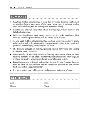 76  TOPIC 4 MONEY 
 Teaching children about money is more than preparing them for employment 
or teaching them to save some of the money they earn. It includes helping 
them understand the positive and negative aspects of money. 
 Teachers and children should talk about their feelings, values, attitudes and 
beliefs about money. 
 When teaching children about money, teachers need to make an effort to think 
from the children's point of view, not the adults’ point of view. 
 As you teach children about money they can learn about responsibility; family 
values and attitudes; decision-making; comparison-shopping; setting goals and 
priorities; and managing money outside the home. 
 The financial concepts of earning, spending, saving, borrowing, and sharing 
are generic money concepts. 
 Some benefits of providing intentional learning experiences related to these 
financial concepts are children’s mastery of practical skills and knowledge, as 
well as a perspective about money based upon values and beliefs. 
 Recording amounts in Ringgit and sen does involve decimal fractions, but care 
must be taken on how children see the connection between the sen and the 
fractional part of a decimal number. 
 It is important to give children contextual examples on the use of money. 
Coin 
Money 
Note 
Value 
 