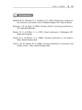 TOPIC 4 MONEY  77 
Hatfield, M. H., Edwards, N. T., & Bitter, G. G. (1993). Mathematics methods for 
the elementary and middle school. Needham Heights, MA: Allyn & Bacon. 
Kennedy, L. M., & Tipps, S. (2000). Guiding children’s learning of mathematics. 
US: Allyn &Wadsworth. 
Rucker, W. E., & Dilley, C. A. (1981). Heath mathematics. Washington, DC: 
Heath and Company. 
Tucker, B. F., & Weaver, T. L. (2006). Teaching mathematics to all children. 
Ohio: Merrill Prentice Hall. 
Vance, J. H., & Cathcart, W. G. (2006). Learning mathematics in elementary and 
middle schools. , Ohio: Merrill Prentice Hall. 
 