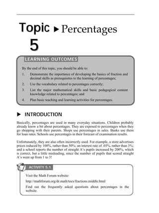 Topic 
5 
 Percentages 
LEARNING OUTCOMES 
By the end of this topic, you should be able to: 
1. Demonstrate the importance of developing the basics of fraction and 
decimal skills as prerequisites to the learning of percentages; 
2. Use the vocabulary related to percentages correctly; 
3. List the major mathematical skills and basic pedagogical content 
knowledge related to percentages; and 
4. Plan basic teaching and learning activities for percentages. 
 INTRODUCTION 
Basically, percentages are used in many everyday situations. Children probably 
already know a bit about percentages. They are exposed to percentages when they 
go shopping with their parents. Shops use percentages in sales. Banks use them 
for loan rates. Schools use percentages in their forecast of examination results. 
Unfortunately, they are also often incorrectly used. For example, a store advertises 
prices reduced by 100%, rather than 50%; an interest rate of .03%, rather than 3%; 
and a school reports the number of straight A’s pupils increased by 200%, which 
is correct, but a little misleading, since the number of pupils that scored straight 
A’s went up from 1 to 3! 
ACTIVITY 5.1 
Visit the Math Forum website: 
http://mathforum.org/dr.math/tocs/fractions.middle.html 
Find out the frequently asked questions about percentages in the 
website. 
 