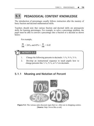 TOPIC 5 PERCENTAGES  79 
PEDAGOGICAL CONTENT KNOWLEDGE 
The introduction of percentages usually follows instruction after the mastery of 
basic fraction and decimal mathematical skills. 
Teachers should note that various fraction and decimal skills are prerequisite 
skills for learning percentages. For example, to solve a percentage problem, the 
pupil must be able to convert a percentage into a fraction or a decimal as shown 
below: 
For example, 
26 
100 
= 26%, and 45% = 45 
100 
= 0.45 
5.1.1 Meaning and Notation of Percent 
Figure 5.1: The various sales discount signs that we often see in shopping centres. 
[Source: http://www.bbc.co.uk] 
5.1 
ACTIVITY 5.2 
1. Change the following percents to decimals: ½ %, ⅘ %, ⅝ %. 
2. Develop an instructional sequence to teach pupils how to 
change percents like ½ %, ⅘ %, or ⅝ % to decimals. 
 