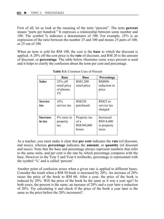  TOPIC 5 PERCENTAGES 
80 
First of all, let us look at the meaning of the term “percent”. The term percent 
means “parts per hundred.” It expresses a relationship between some number and 
100. The symbol % indicates a denominator of 100. For example, 25% is an 
expression of the ratio between the number 25 and 100 and means 25 parts of 100, 
or 25 out of 100. 
When an item is sold for RM 100, the cost is the base to which the discount is 
applied. A 20% off the cost price is the rate of discount, and RM 20 is the amount 
of discount, or percentage. The table below illustrates some ways percent is used 
and it helps to clarify the confusion about the term per cent and percentage. 
Table 5.1: Common Uses of Percent 
Rate Base Percentage 
Sales 25% off 
retail price 
of plasma 
TV 
RM3,200 
retail price 
RM800 
reduction in 
price 
Service 
tax 
10% 
service tax 
RM250 
purchased 
RM25 in 
service tax 
charged 
Increase 
in tax 
4% raise in 
property 
tax 
Property tax 
of a 
RM360,000 
house 
Increased 
RM14,400 
in property 
taxes 
As a teacher, you must make it clear that per cent indicates the rate (of discount, 
and taxes), whereas percentage indicates the amount, or quantity (of discount 
and taxes). Note that the base and percentage always represent numbers that refer 
to the same units, and per cent is the rate by which percentage compares with the 
base. However in the Year 5 and Year 6 textbooks, percentage is represented with 
the symbol ‘%’ and is called ‘percent’. 
Another point of confusion arises when a given rate is applied to different bases. 
Consider the result when a RM 50 book is increased by 20%. An increase of 20% 
raises the price of the book to RM 60. After a year, the price of the book is 
reduced by 20%. Will the price of the book be the same as it was a year ago? In 
both cases, the percent is the same; an increase of 20% and a year later a reduction 
of 20%. Try calculating it and check if the price of the book a year later is the 
same as the price before the 20% increment?. 
 