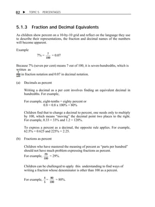  TOPIC 5 PERCENTAGES 
82 
5.1.3 Fraction and Decimal Equivalents 
As children show percent on a 10-by-10 grid and reflect on the language they use 
to describe their representations, the fraction and decimal names of the numbers 
will become apparent. 
Example 
7% = 7 
100 
= 0.07 
Because 7% (seven per cent) means 7 out of 100, it is seven-hundredths, which is 
written as 
in fraction notation and 0.07 in decimal notation. 
(a) Decimals as percent 
Writing a decimal as a per cent involves finding an equivalent decimal in 
hundredths. For example, 
For example, eight-tenths = eighty percent or 
0.8 = 0.8 x 100% = 80% 
Children find that to change a decimal to percent, one needs only to multiply 
by 100, which means “moving” the decimal point two places to the right. 
For example, 0.33 = 33% and 1.2 = 120%. 
To express a percent as a decimal, the opposite rule applies. For example, 
62.5% = 0.625 and 225% = 2.25. 
(b) Fractions as percent 
Children who have mastered the meaning of percent as “parts per hundred” 
should not have much problem expressing fractions as percent. 
For example, 29 
100 
= 29%. 
Children can be challenged to apply this understanding to find ways of 
writing a fraction whose denominator is other than 100 as a percent. 
For example, 4 
5 
= 80 
100 
= 80%. 
 