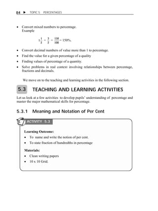  TOPIC 5 PERCENTAGES 
84 
 Convert mixed numbers to percentage. 
Example 
1 
1 
2 
= 3 
2 
= 150 
100 
= 150%. 
 Convert decimal numbers of value more than 1 to percentage. 
 Find the value for a given percentage of a quality 
 Finding values of percentage of a quantity. 
 Solve problems in real context involving relationships between percentage, 
fractions and decimals. 
We move on to the teaching and learning activities in the following section. 
TEACHING AND LEARNING ACTIVITIES 
5.3 
Let us look at a few activities to develop pupils’ understanding of percentage and 
master the major mathematical skills for percentage. 
5.3.1 Meaning and Notation of Per Cent 
ACTIVITY 5.3 
Learning Outcome: 
 To name and write the notion of per cent. 
 To state fraction of hundredths in percentage 
Materials: 
 Clean writing papers 
 10 x 10 Grid. 
 