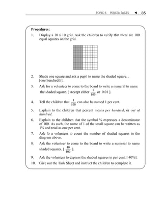 TOPIC 5 PERCENTAGES  85 
Procedures: 
1. Display a 10 x 10 grid. Ask the children to verify that there are 100 
equal squares on the grid. 
2. Shade one square and ask a pupil to name the shaded square. . 
[one hundredth]. 
3. Ask for a volunteer to come to the board to write a numeral to name 
the shaded square. [ Accept either 1 
ACTIVITY 1 
100 
or 0.01 ]. 
4. Tell the children that 1 
100 
can also be named 1 per cent. 
5. Explain to the children that percent means per hundred, or out of 
hundred. 
6. Explain to the children that the symbol % expresses a denominator 
of 100. As such, the name of 1 of the small square can be written as 
1% and read as one per cent. 
7. Ask fo a volunteer to count the number of shaded squares in the 
diagram above. 
8. Ask the volunteer to come to the board to write a numeral to name 
shaded squares. [ 40 
100 
]. 
9. Ask the volunteer to express the shaded squares in per cent. [ 40%]. 
10. Give out the Task Sheet and instruct the children to complete it. 
 