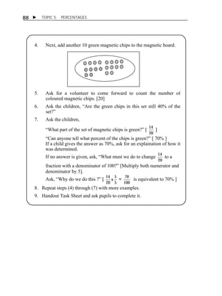  TOPIC 5 PERCENTAGES 
88 
4. Next, add another 10 green magnetic chips to the magnetic board. 
ACTIVITY 1 
5. Ask for a volunteer to come forward to count the number of 
coloured magnetic chips. [20] 
6. Ask the children, “Are the green chips in this set still 40% of the 
set?” 
7. Ask the children, 
“What part of the set of magnetic chips is green?” [ 14 
20 
] 
“Can anyone tell what percent of the chips is green?” [ 70% ] 
If a child gives the answer as 70%, ask for an explaination of how it 
was determined. 
If no answer is given, ask, “What must we do to change 14 
20 
to a 
fraction with a denominator of 100?” [Multiply both numerator and 
denominator by 5]. 
Ask, “Why do we do this ?” [ 14 5 
x 
20 5 
= 70 
100 
is equivalent to 70% ] 
8. Repeat steps (4) through (7) with more examples. 
9. Handout Task Sheet and ask pupils to complete it. 
 