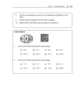 TOPIC 5 PERCENTAGES  91 
8. Ask for an explanation on how it was determined. [Multiply 0.4 by 
100 ] 
9. Repeat steps (4) through (7) with other examples. 
10. Hand out the Task Sheet and ask pupils to complete it. 
TASK SHEET 
ACTIVITY 1 
1. Convert the following decimal to percentage. 
(a) 0.4 = 
(b) 0.7 = (c) 0.6 = (d) 0.9 = 
(e) 0.53 = 
(f) 0.78 = (g) 0.13 = (h) 0.66 = 
2. Convert the following decimal to percentage. 
(a) 1.5 = 
(b) 3.1 = (c) 2.7 = (d) 9.1 = 
(e) 5.01 = 
(f) 1.99 = (g) 3.14 = (h) 8.08 = 
 