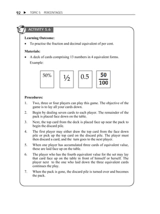  TOPIC 5 PERCENTAGES 
92 
ACTIVITY 5.6 
Learning Outcome: 
 To practise the fraction and decimal equivalent of per cent. 
Materials: 
 A deck of cards comprising 13 numbers in 4 equivalent forms. 
Example: 
50% ½ 0.5 
Procedures: 
1. Two, three or four players can play this game. The objective of the 
game is to lay all your cards down. 
2. Begin by dealing seven cards to each player. The remainder of the 
pack is placed face down on the table. 
3. Next, the top card from the deck is placed face up near the pack to 
begin the discard pile. 
4. The first player may either draw the top card from the face down 
pile or pick up the top card on the discard pile. The player must 
then discard a card, and the turn goes to the next player. 
5. When one player has accumulated three cards of equivalent value, 
these are laid face up on the table. 
6. The player who has the fourth equivalent value for the set may lay 
that card face up on the table in front of himself or herself. The 
player next to the one who laid down the three equivalent cards 
continues the play. 
7. When the pack is gone, the discard pile is turned over and becomes 
the pack. 
 