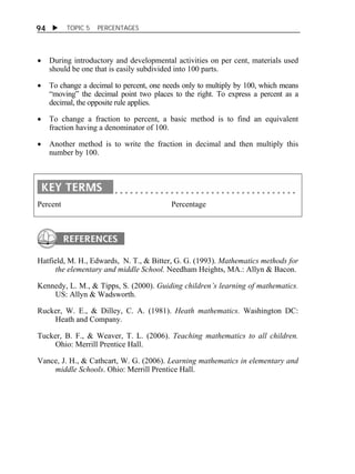  TOPIC 5 PERCENTAGES 
94 
 During introductory and developmental activities on per cent, materials used 
should be one that is easily subdivided into 100 parts. 
 To change a decimal to percent, one needs only to multiply by 100, which means 
“moving” the decimal point two places to the right. To express a percent as a 
decimal, the opposite rule applies. 
 To change a fraction to percent, a basic method is to find an equivalent 
fraction having a denominator of 100. 
 Another method is to write the fraction in decimal and then multiply this 
number by 100. 
Percent Percentage 
Hatfield, M. H., Edwards, N. T., & Bitter, G. G. (1993). Mathematics methods for 
the elementary and middle School. Needham Heights, MA.: Allyn & Bacon. 
Kennedy, L. M., & Tipps, S. (2000). Guiding children’s learning of mathematics. 
US: Allyn & Wadsworth. 
Rucker, W. E., & Dilley, C. A. (1981). Heath mathematics. Washington DC: 
Heath and Company. 
Tucker, B. F., & Weaver, T. L. (2006). Teaching mathematics to all children. 
Ohio: Merrill Prentice Hall. 
Vance, J. H., & Cathcart, W. G. (2006). Learning mathematics in elementary and 
middle Schools. Ohio: Merrill Prentice Hall. 
 