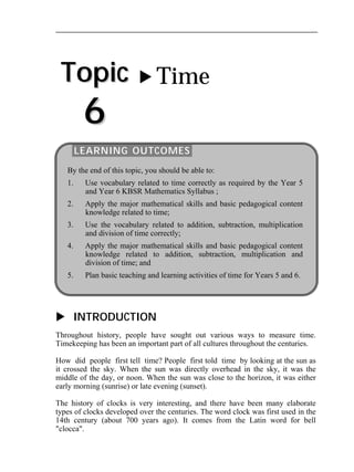 Topic 
6 
 Time 
LEARNING OUTCOMES 
By the end of this topic, you should be able to: 
1. Use vocabulary related to time correctly as required by the Year 5 
and Year 6 KBSR Mathematics Syllabus ; 
2. Apply the major mathematical skills and basic pedagogical content 
knowledge related to time; 
3. Use the vocabulary related to addition, subtraction, multiplication 
and division of time correctly; 
4. Apply the major mathematical skills and basic pedagogical content 
knowledge related to addition, subtraction, multiplication and 
division of time; and 
5. Plan basic teaching and learning activities of time for Years 5 and 6. 
 INTRODUCTION 
Throughout history, people have sought out various ways to measure time. 
Timekeeping has been an important part of all cultures throughout the centuries. 
How did people first tell time? People first told time by looking at the sun as 
it crossed the sky. When the sun was directly overhead in the sky, it was the 
middle of the day, or noon. When the sun was close to the horizon, it was either 
early morning (sunrise) or late evening (sunset). 
The history of clocks is very interesting, and there have been many elaborate 
types of clocks developed over the centuries. The word clock was first used in the 
14th century (about 700 years ago). It comes from the Latin word for bell 
"clocca". 
 