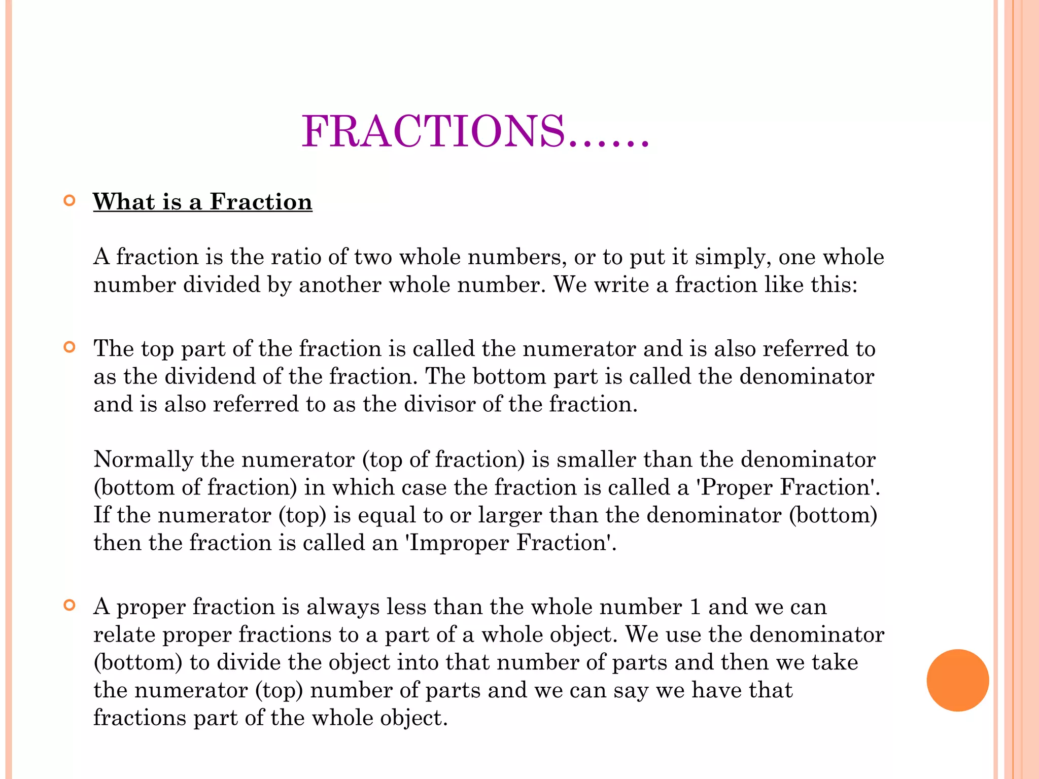FRACTIONS…… What is a Fraction A fraction is the ratio of two whole numbers, or to put it simply, one whole number divided by another whole number. We write a fraction like this: The top part of the fraction is called the numerator and is also referred to as the dividend of the fraction. The bottom part is called the denominator and is also referred to as the divisor of the fraction. Normally the numerator (top of fraction) is smaller than the denominator (bottom of fraction) in which case the fraction is called a 'Proper Fraction'.  If the numerator (top) is equal to or larger than the denominator (bottom) then the fraction is called an 'Improper Fraction'.  A proper fraction is always less than the whole number 1 and we can relate proper fractions to a part of a whole object. We use the denominator (bottom) to divide the object into that number of parts and then we take the numerator (top) number of parts and we can say we have that fractions part of the whole object. 