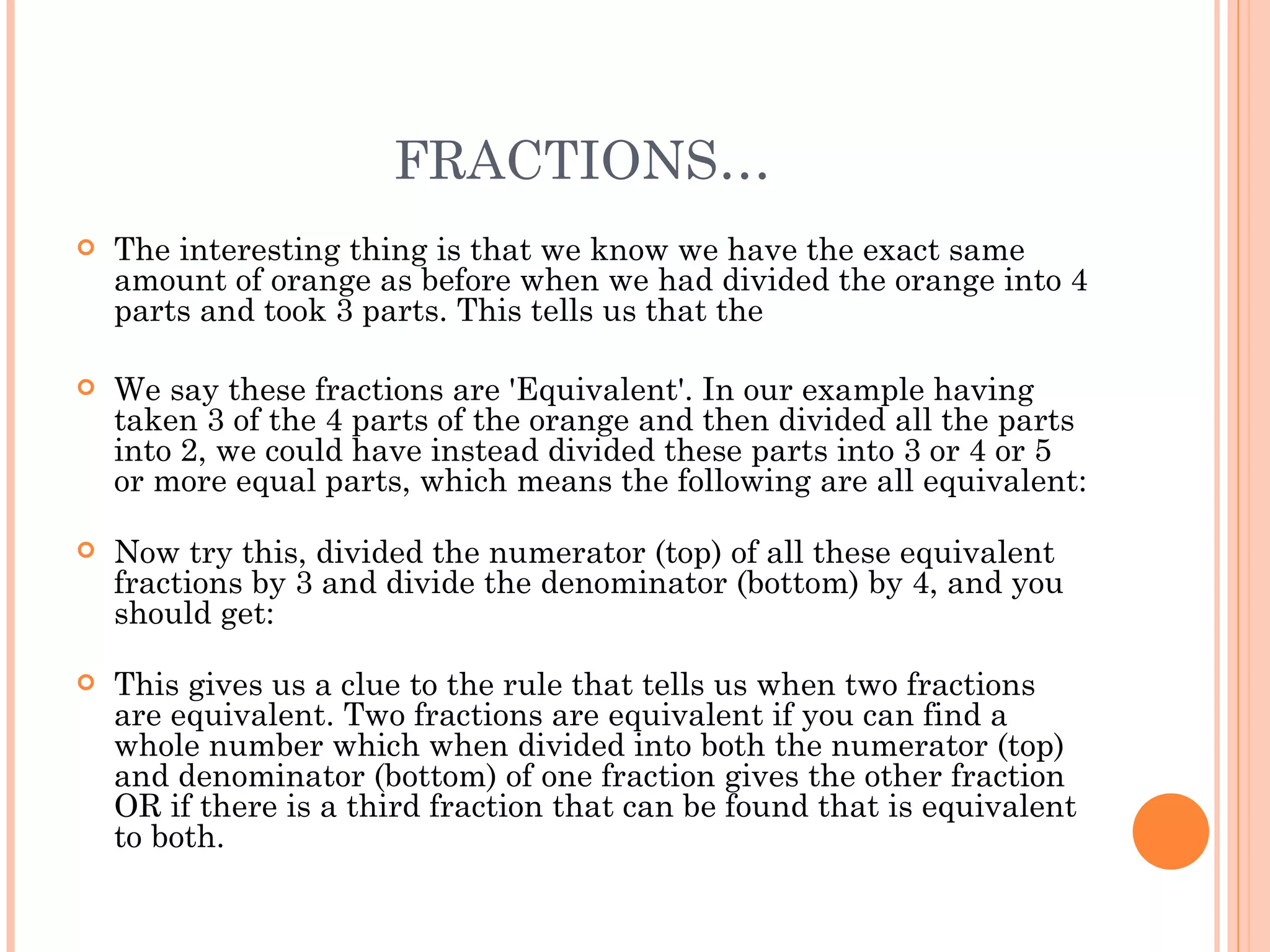 FRACTIONS… The interesting thing is that we know we have the exact same amount of orange as before when we had divided the orange into 4 parts and took 3 parts. This tells us that the We say these fractions are 'Equivalent'. In our example having taken 3 of the 4 parts of the orange and then divided all the parts into 2, we could have instead divided these parts into 3 or 4 or 5 or more equal parts, which means the following are all equivalent: Now try this, divided the numerator (top) of all these equivalent fractions by 3 and divide the denominator (bottom) by 4, and you should get: This gives us a clue to the rule that tells us when two fractions are equivalent. Two fractions are equivalent if you can find a whole number which when divided into both the numerator (top) and denominator (bottom) of one fraction gives the other fraction OR if there is a third fraction that can be found that is equivalent to both. 