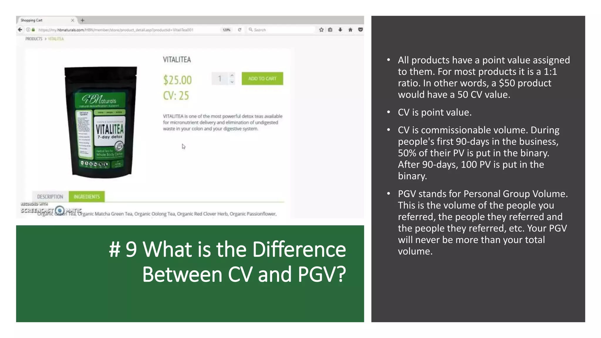 # 9 What is the Difference
Between CV and PGV?
• All products have a point value assigned
to them. For most products it is a 1:1
ratio. In other words, a $50 product
would have a 50 CV value.
• CV is point value.
• CV is commissionable volume. During
people's first 90-days in the business,
50% of their PV is put in the binary.
After 90-days, 100 PV is put in the
binary.
• PGV stands for Personal Group Volume.
This is the volume of the people you
referred, the people they referred and
the people they referred, etc. Your PGV
will never be more than your total
volume.
 