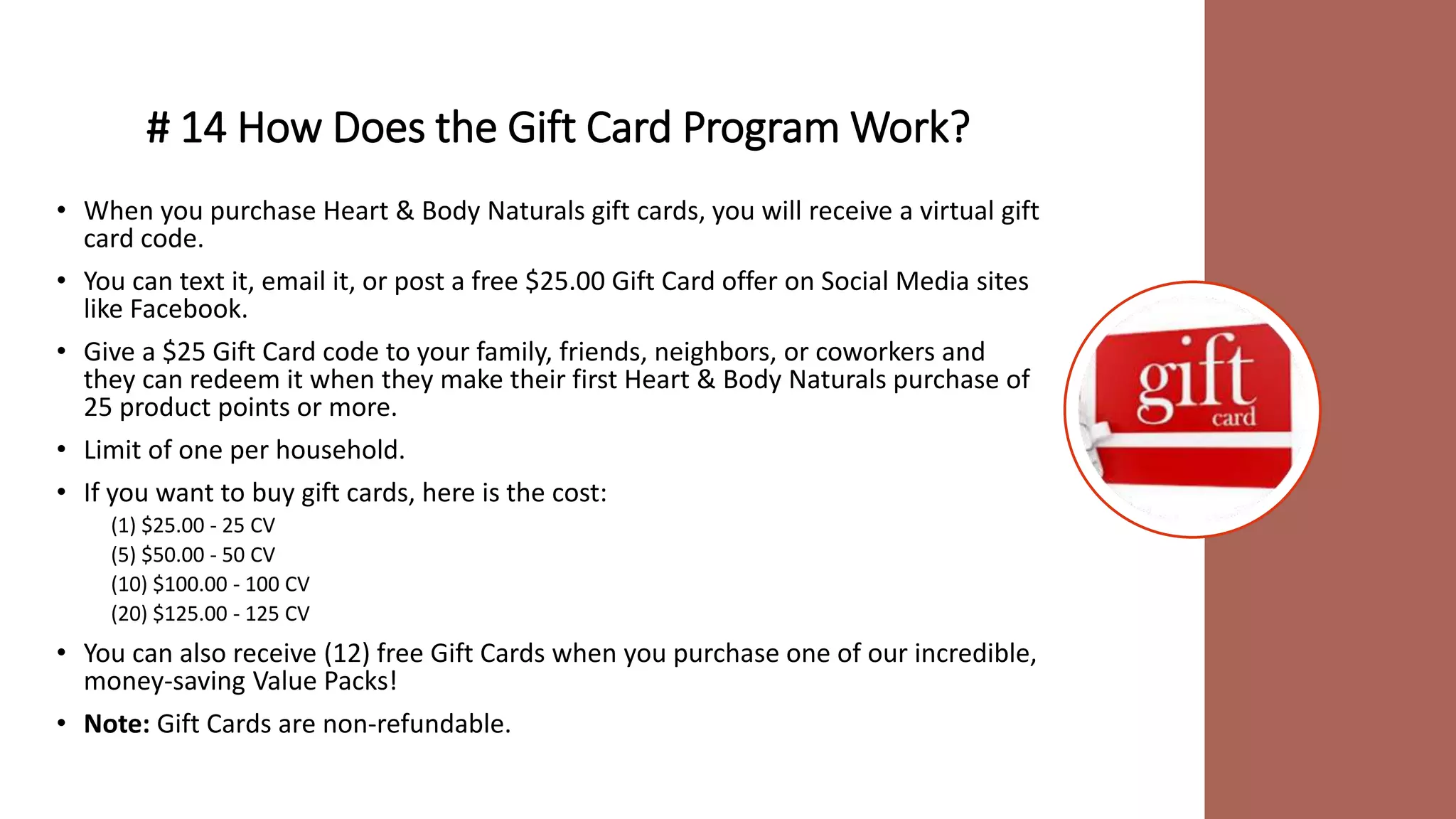 # 14 How Does the Gift Card Program Work?
• When you purchase Heart & Body Naturals gift cards, you will receive a virtual gift
card code.
• You can text it, email it, or post a free $25.00 Gift Card offer on Social Media sites
like Facebook.
• Give a $25 Gift Card code to your family, friends, neighbors, or coworkers and
they can redeem it when they make their first Heart & Body Naturals purchase of
25 product points or more.
• Limit of one per household.
• If you want to buy gift cards, here is the cost:
(1) $25.00 - 25 CV
(5) $50.00 - 50 CV
(10) $100.00 - 100 CV
(20) $125.00 - 125 CV
• You can also receive (12) free Gift Cards when you purchase one of our incredible,
money-saving Value Packs!
• Note: Gift Cards are non-refundable.
 