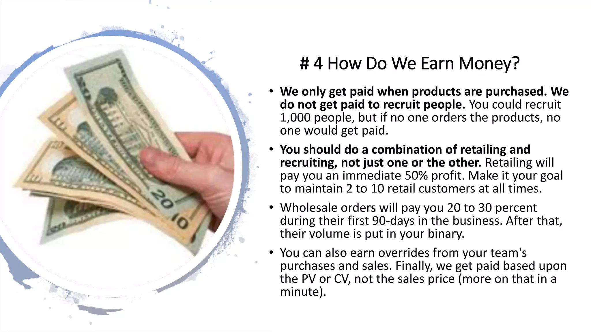 # 4 How Do We Earn Money?
• We only get paid when products are purchased. We
do not get paid to recruit people. You could recruit
1,000 people, but if no one orders the products, no
one would get paid.
• You should do a combination of retailing and
recruiting, not just one or the other. Retailing will
pay you an immediate 50% profit. Make it your goal
to maintain 2 to 10 retail customers at all times.
• Wholesale orders will pay you 20 to 30 percent
during their first 90-days in the business. After that,
their volume is put in your binary.
• You can also earn overrides from your team's
purchases and sales. Finally, we get paid based upon
the PV or CV, not the sales price (more on that in a
minute).
 
