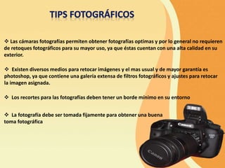  Las cámaras fotografías permiten obtener fotografías optimas y por lo general no requieren
de retoques fotográficos para su mayor uso, ya que éstas cuentan con una alta calidad en su
exterior.
 Existen diversos medios para retocar imágenes y el mas usual y de mayor garantía es
photoshop, ya que contiene una galería extensa de filtros fotográficos y ajustes para retocar
la imagen asignada.
 Los recortes para las fotografías deben tener un borde mínimo en su entorno
 La fotografía debe ser tomada fijamente para obtener una buena
toma fotográfica
 