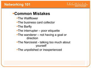 Networking 101 Common Mistakes The Wallflower The business card collector The Barfly The interrupter – poor etiquette The wanderer – not having a goal or    direction The Narcissist - talking too much about    yourself The unpolished or inexperienced 