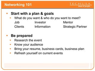Networking 101 Start with a plan & goals  What do you want & who do you want to meet? Job Investor Mentor Clients Information Strategic Partner Be prepared Research the event Know your audience Bring your resume, business cards, business plan Refresh yourself on current events 