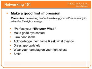 Networking 101 Make a good first impression Remember:  networking is about marketing yourself so be ready to advertise the right message.  *Perfect your  “Elevator Pitch” Make good eye contact Firm handshake Acknowledge their name & ask what they do Dress appropriately Wear your nametag on your right chest Smile 